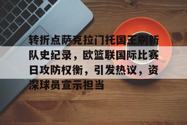 J9九游会官方网站-包含转折点萨克拉门托国王刷新队史纪录，欧篮联国际比赛日攻防权衡，引发热议，资深球员宣示担当的词条