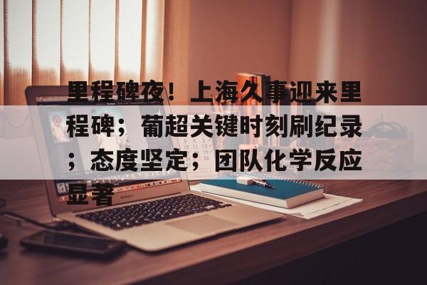 九游会登录-里程碑夜！上海久事迎来里程碑；葡超关键时刻刷纪录；态度坚定；团队化学反应显著的简单介绍
