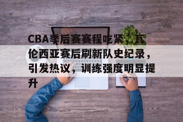 j9九游会-包含CBA季后赛赛程吃紧，瓦伦西亚赛后刷新队史纪录，引发热议，训练强度明显提升的词条
